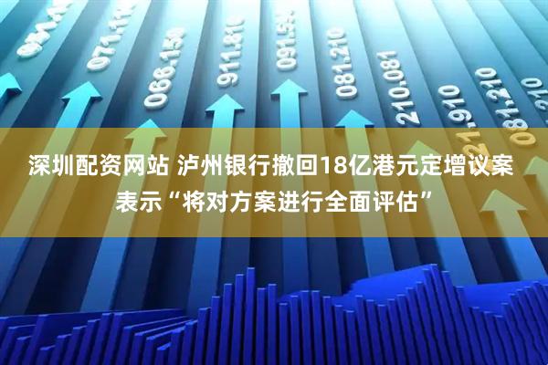 深圳配资网站 泸州银行撤回18亿港元定增议案 表示“将对方案进行全面评估”