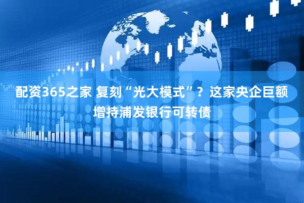 配资365之家 复刻“光大模式”？这家央企巨额增持浦发银行可转债