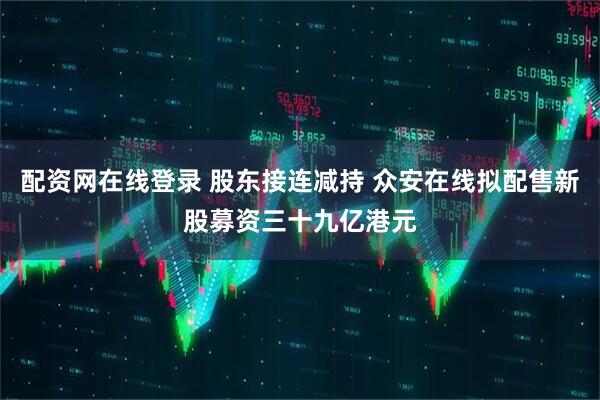 配资网在线登录 股东接连减持 众安在线拟配售新股募资三十九亿港元