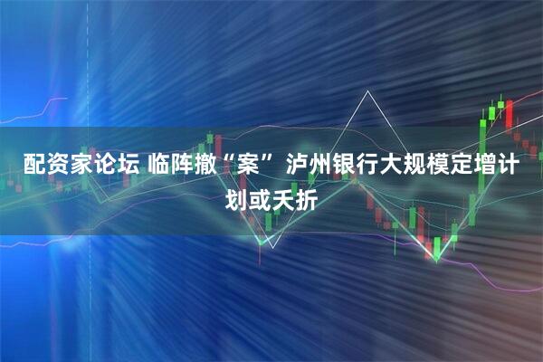 配资家论坛 临阵撤“案” 泸州银行大规模定增计划或夭折