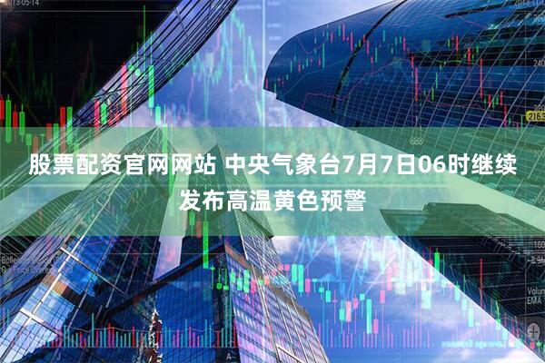 股票配资官网网站 中央气象台7月7日06时继续发布高温黄色预警