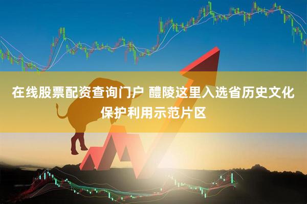 在线股票配资查询门户 醴陵这里入选省历史文化保护利用示范片区