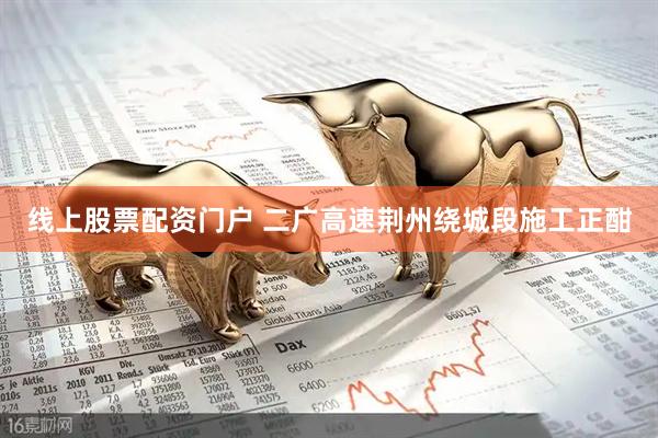 线上股票配资门户 二广高速荆州绕城段施工正酣