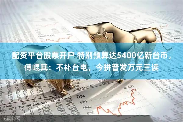配资平台股票开户 特别预算达5400亿新台币，傅崐萁：不补台电，今拼普发万元三读