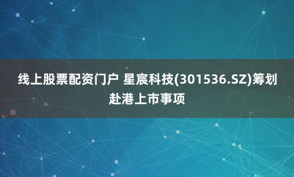 线上股票配资门户 星宸科技(301536.SZ)筹划赴港上市事项
