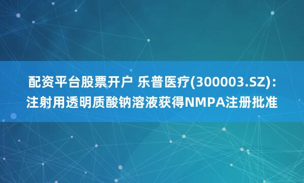 配资平台股票开户 乐普医疗(300003.SZ)：注射用透明质酸钠溶液获得NMPA注册批准