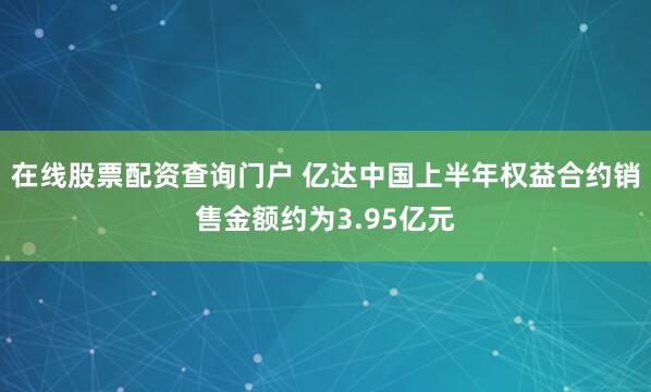 在线股票配资查询门户 亿达中国上半年权益合约销售金额约为3.95亿元