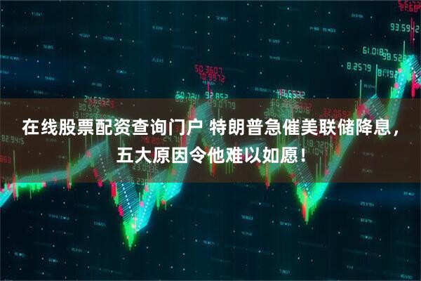 在线股票配资查询门户 特朗普急催美联储降息，五大原因令他难以如愿！
