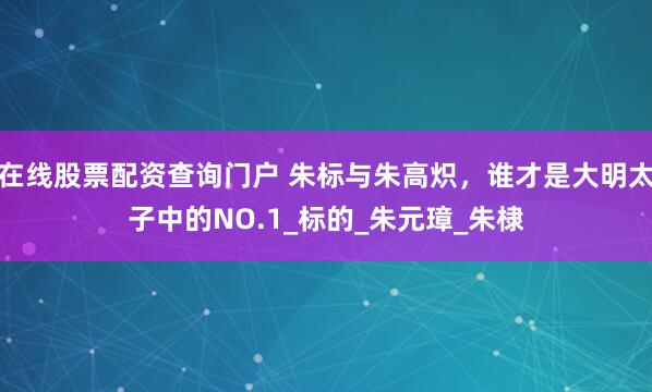 在线股票配资查询门户 朱标与朱高炽，谁才是大明太子中的NO.1_标的_朱元璋_朱棣