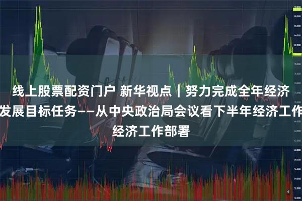 线上股票配资门户 新华视点｜努力完成全年经济社会发展目标任务——从中央政治局会议看下半年经济工作部署
