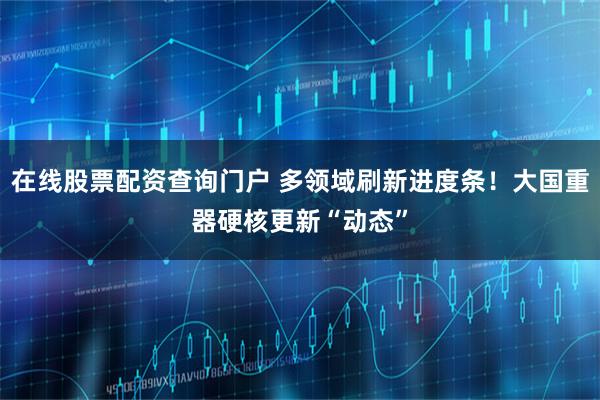 在线股票配资查询门户 多领域刷新进度条！大国重器硬核更新“动态”