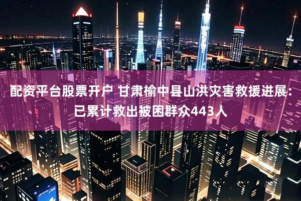 配资平台股票开户 甘肃榆中县山洪灾害救援进展：已累计救出被困群众443人