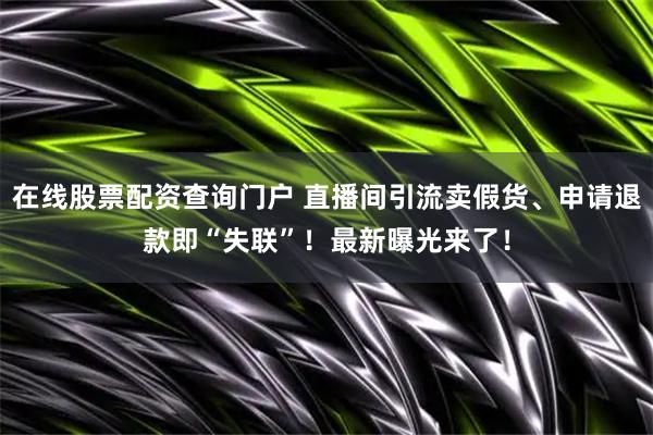 在线股票配资查询门户 直播间引流卖假货、申请退款即“失联”！最新曝光来了！