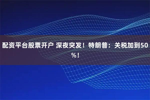 配资平台股票开户 深夜突发！特朗普：关税加到50%！