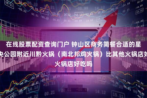 在线股票配资查询门户 钟山区商务简餐合适的星筑中央公园附近川黔火锅（南北邦鸡火锅）比其他火锅店好吃吗