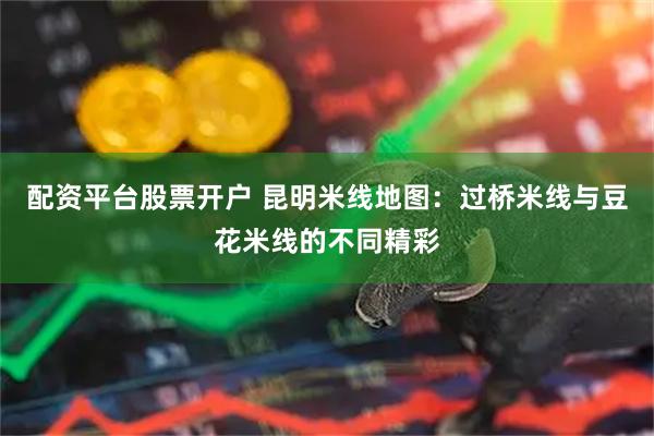 配资平台股票开户 昆明米线地图：过桥米线与豆花米线的不同精彩