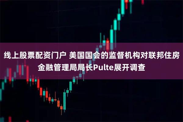 线上股票配资门户 美国国会的监督机构对联邦住房金融管理局局长Pulte展开调查