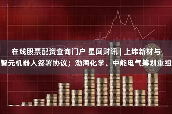 在线股票配资查询门户 星闻财讯 | 上纬新材与智元机器人签署协议；渤海化学、中能电气筹划重组