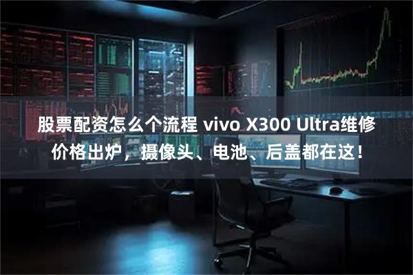 股票配资怎么个流程 vivo X300 Ultra维修价格出炉，摄像头、电池、后盖都在这！
