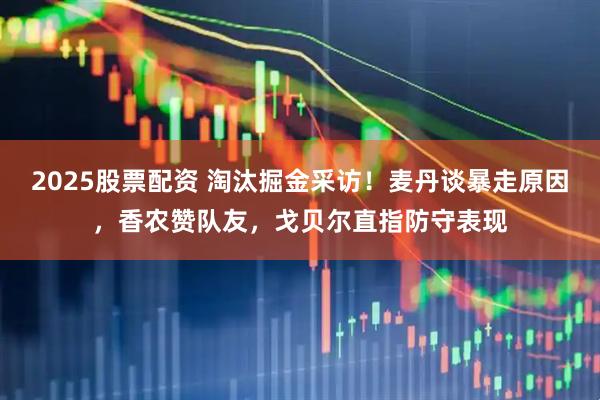 2025股票配资 淘汰掘金采访！麦丹谈暴走原因，香农赞队友，戈贝尔直指防守表现