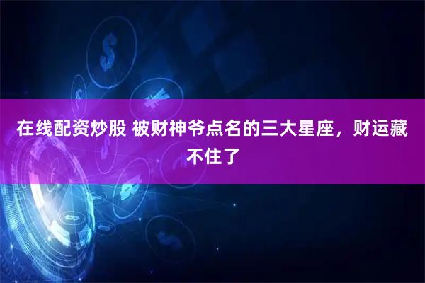 在线配资炒股 被财神爷点名的三大星座，财运藏不住了