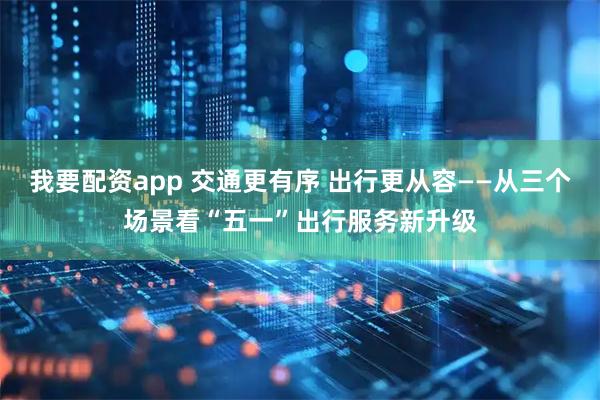 我要配资app 交通更有序 出行更从容——从三个场景看“五一”出行服务新升级