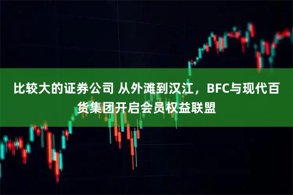 比较大的证券公司 从外滩到汉江，BFC与现代百货集团开启会员权益联盟
