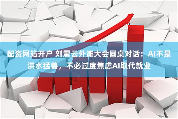 配资网站开户 刘震云外滩大会圆桌对话：AI不是洪水猛兽，不必过度焦虑AI取代就业
